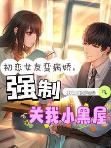初恋女友变病娇强制关我小黑屋我在深飘飘免费阅读