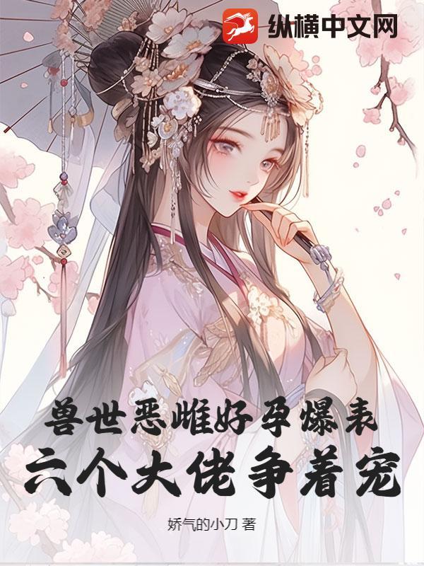 兽世恶雌好孕爆表!六个大佬争着宠